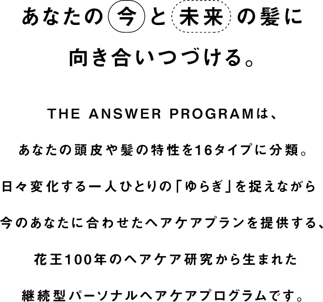 あなたの今と未来の髪に向き合いつづける。THE ANSWER PROGRAMは、あなたの頭皮や髪の特性を16タイプに分類。日々変化する一人ひとりの「ゆらぎ」を捉えながら今のあなたに合わせたヘアケアプランを提供する花王100年のヘアケア研究から生まれた継続型パーソナルヘアケアプログラムです。